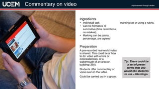 ©UCEM
A pre-recorded real-world video
is shared. This could be a ‘how
to do’ video with errors or
inconsistencies, or a
walkthrough of an area or
building (360).
Students offer commentary or
voice over on the video.
Could be carried out in a group.
Preparation
• Individual task
• Can be formative or
summative (time restrictions,
no retakes).
• Marking can be points,
percentage, pre agreed
marking set or using a rubric.
Ingredients
Improvement through review
Commentary on video
Tip: There could be
a set of preset
terms that you
would like students
to use – like bingo.
 