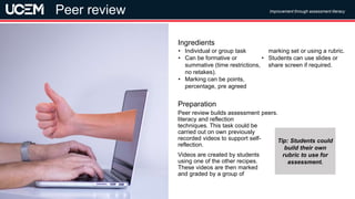 ©UCEM
Peer review builds assessment
literacy and reflection
techniques. This task could be
carried out on own previously
recorded videos to support self-
reflection.
Videos are created by students
using one of the other recipes.
These videos are then marked
and graded by a group of
peers.
Preparation
• Individual or group task
• Can be formative or
summative (time restrictions,
no retakes).
• Marking can be points,
percentage, pre agreed
marking set or using a rubric.
• Students can use slides or
share screen if required.
Ingredients
Improvement through assessment literacy
Video assessment
Peer review
Tip: Students could
build their own
rubric to use for
assessment.
 