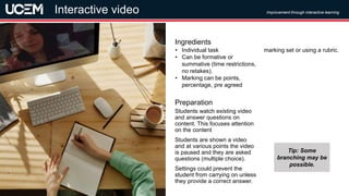 ©UCEM
Students watch existing video
and answer questions on
content. This focuses attention
on the content
Students are shown a video
and at various points the video
is paused and they are asked
questions (multiple choice).
Settings could prevent the
student from carrying on unless
they provide a correct answer.
Preparation
• Individual task
• Can be formative or
summative (time restrictions,
no retakes).
• Marking can be points,
percentage, pre agreed
marking set or using a rubric.
Ingredients
Improvement through interactive learning
Interactive video
Tip: Some
branching may be
possible.
 