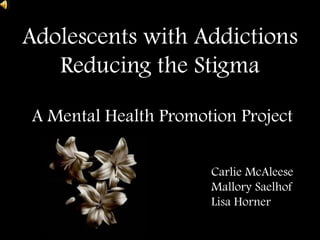 Adolescents with Addictions Reducing the Stigma  A Mental Health Promotion Project  CarlieMcAleese 			Mallory Saelhof 			Lisa Horner  