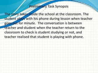 Preliminary Task Synopsis
The story takes inside the school at the classroom. The
student plays with his phone during lesson when teacher
goes out for minute. The conversation is between
teacher and student when the teacher return to the
classroom to check is student studying or not, and
teacher realised that student is playing with phone.
 