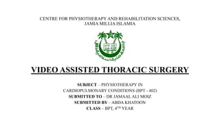 CENTRE FOR PHYSIOTHERAPY AND REHABILITATION SCIENCES,
JAMIA MILLIA ISLAMIA
VIDEO ASSISTED THORACIC SURGERY
SUBJECT – PHYSIOTHERAPY IN
CARDIOPULMONARY CONDITIONS (BPT - 402)
SUBMITTED TO – DR JAMAAL ALI MOIZ
SUBMITTED BY – ABDA KHATOON
CLASS – BPT, 4TH YEAR
 