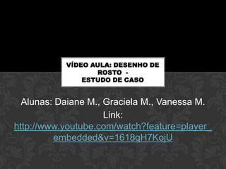 VÍDEO AULA: DESENHO DE
                  ROSTO -
               ESTUDO DE CASO


  Alunas: Daiane M., Graciela M., Vanessa M.
                     Link:
http://www.youtube.com/watch?feature=player_
         embedded&v=1618qH7KojU
 