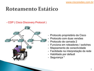 www.ciscoredes.com.br
13
- CDP ( Cisco Discovery Protocol )
- Protocolo proprietário da Cisco
- Protocolo com duas versões
- Protocolo de camada 2
- Funciona em roteadores / switches
- Mapeamento de conectividade
- Facilidade na interpretação da rede
- Habilitado por default
- Segurança *
 