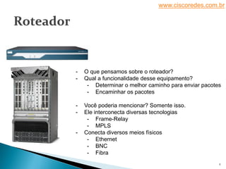 www.ciscoredes.com.br
2
- O que pensamos sobre o roteador?
- Qual a funcionalidade desse equipamento?
- Determinar o melhor caminho para enviar pacotes
- Encaminhar os pacotes
- Você poderia mencionar? Somente isso.
- Ele interconecta diversas tecnologias
- Frame-Relay
- MPLS
- Conecta diversos meios físicos
- Ethernet
- BNC
- Fibra
 