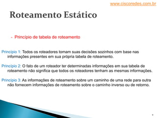 www.ciscoredes.com.br
9
Princípio 1: Todos os roteadores tomam suas decisões sozinhos com base nas
informações presentes em sua própria tabela de roteamento.
Princípio 2: O fato de um roteador ter determinadas informações em sua tabela de
roteamento não significa que todos os roteadores tenham as mesmas informações.
Princípio 3: As informações de roteamento sobre um caminho de uma rede para outra
não fornecem informações de roteamento sobre o caminho inverso ou de retorno.
- Princípio de tabela de roteamento
 