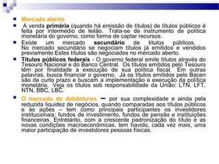  Mercado aberto
 A venda primária (quando há emissão de títulos) de títulos públicos é
feita por intermédio de leilão. Trata-se de instrumento de política
monetária do governo, como forma de captar recursos.
 Existe um mercado secundário de títulos públicos.
No mercado secundário se negociam títulos já emitidos e vendidos
previamente.Estes títulos são negociados no mercado aberto.
 Títulos públicos federais - O governo federal emite títulos através do
Tesouro Nacional e do Banco Central. Os títulos emitidos pelo Tesouro
têm por finalidade a execução de sua política fiscal. Em outras
palavras, busca financiar o governo. Já os títulos emitidos pelo Bacen
são de curto prazo e buscam a implementação e execução da política
monetária. Veja os títulos sob responsabilidade da União: LTN, LFT,
NTN, BBC, LBC.
 O mercado de debêntures – por sua complexidade e ainda pela
reduzida liquidez de negócios, quando comparadas aos títulos públicos
e às ações – tem como principais participantes os investidores
institucionais: fundos de investimento, fundos de pensão e instituições
financeiras. Entretanto, com a crescente padronização do título e as
novas condições macroeconômicas, tem havido, cada vez mais, uma
maior participação de investidores pessoas físicas.
 