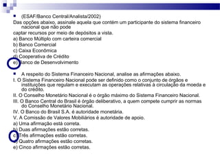  (ESAF/Banco Central/Analista/2002)
Das opções abaixo, assinale aquela que contém um participante do sistema financeiro
nacional que não pode
captar recursos por meio de depósitos a vista.
a) Banco Múltiplo com carteira comercial
b) Banco Comercial
c) Caixa Econômica
d) Cooperativa de Crédito
e) Banco de Desenvolvimento
 A respeito do Sistema Financeiro Nacional, analise as afirmações abaixo.
I. O Sistema Financeiro Nacional pode ser definido como o conjunto de órgãos e
instituições que regulam e executam as operações relativas à circulação da moeda e
do crédito.
II. O Conselho Monetário Nacional é o órgão máximo do Sistema Financeiro Nacional.
III. O Banco Central do Brasil é órgão deliberativo, a quem compete cumprir as normas
do Conselho Monetário Nacional.
IV. O Banco do Brasil S.A. é autoridade monetária.
V. A Comissão de Valores Mobiliários é autoridade de apoio.
a) Uma afirmação está correta.
b) Duas afirmações estão corretas.
c) Três afirmações estão corretas.
d) Quatro afirmações estão corretas.
e) Cinco afirmações estão corretas.
 