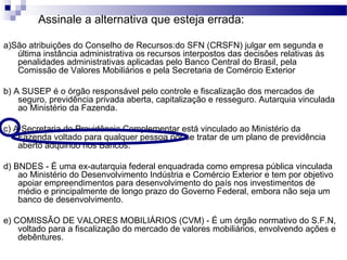Assinale a alternativa que esteja errada:
a)São atribuições do Conselho de Recursos:do SFN (CRSFN) julgar em segunda e
última instância administrativa os recursos interpostos das decisões relativas às
penalidades administrativas aplicadas pelo Banco Central do Brasil, pela
Comissão de Valores Mobiliários e pela Secretaria de Comércio Exterior
b) A SUSEP é o órgão responsável pelo controle e fiscalização dos mercados de
seguro, previdência privada aberta, capitalização e resseguro. Autarquia vinculada
ao Ministério da Fazenda.
c) A Secretaria de Previdência Complementar está vinculado ao Ministério da
Fazenda voltado para qualquer pessoa por se tratar de um plano de previdência
aberto adquirido nos Bancos.
d) BNDES - É uma ex-autarquia federal enquadrada como empresa pública vinculada
ao Ministério do Desenvolvimento Indústria e Comércio Exterior e tem por objetivo
apoiar empreendimentos para desenvolvimento do país nos investimentos de
médio e principalmente de longo prazo do Governo Federal, embora não seja um
banco de desenvolvimento.
e) COMISSÃO DE VALORES MOBILIÁRIOS (CVM) - É um órgão normativo do S.F.N,
voltado para a fiscalização do mercado de valores mobiliários, envolvendo ações e
debêntures.
 
