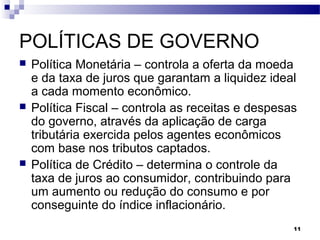 11
POLÍTICAS DE GOVERNO
 Política Monetária – controla a oferta da moeda
e da taxa de juros que garantam a liquidez ideal
a cada momento econômico.
 Política Fiscal – controla as receitas e despesas
do governo, através da aplicação de carga
tributária exercida pelos agentes econômicos
com base nos tributos captados.
 Política de Crédito – determina o controle da
taxa de juros ao consumidor, contribuindo para
um aumento ou redução do consumo e por
conseguinte do índice inflacionário.
 