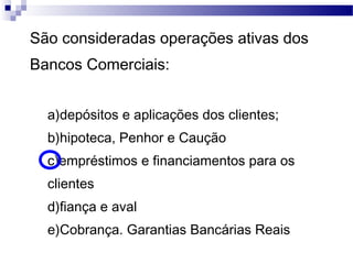 São consideradas operações ativas dos
Bancos Comerciais:
a)depósitos e aplicações dos clientes;
b)hipoteca, Penhor e Caução
c)empréstimos e financiamentos para os
clientes
d)fiança e aval
e)Cobrança. Garantias Bancárias Reais
 