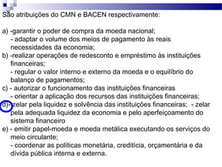 São atribuições do CMN e BACEN respectivamente:
a) -garantir o poder de compra da moeda nacional;
- adaptar o volume dos meios de pagamento às reais
necessidades da economia;
b) -realizar operações de redesconto e empréstimo às instituições
financeiras;
- regular o valor interno e externo da moeda e o equilíbrio do
balanço de pagamentos;
c) - autorizar o funcionamento das instituições financeiras
- orientar a aplicação dos recursos das instituições financeiras;
d)- zelar pela liquidez e solvência das instituições financeiras; - zelar
pela adequada liquidez da economia e pelo aperfeiçoamento do
sistema financeiro
e) - emitir papel-moeda e moeda metálica executando os serviços do
meio circulante;
- coordenar as políticas monetária, creditícia, orçamentária e da
dívida pública interna e externa.
 