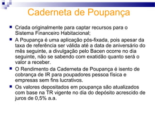Caderneta de Poupança
 Criada originalmente para captar recursos para o
Sistema Financeiro Habitacional;
 A Poupança é uma aplicação pós-fixada, pois apesar da
taxa de referência ser válida até a data de aniversário do
mês seguinte, a divulgação pelo Bacen ocorre no dia
seguinte, não se sabendo com exatidão quanto será o
valor a receber.
 O Rendimento da Caderneta de Poupança é isento de
cobrança de IR para poupadores pessoa física e
empresas sem fins lucrativos.
 Os valores depositados em poupança são atualizados
com base na TR vigente no dia do depósito acrescido de
juros de 0,5% a.a.
 