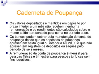 Caderneta de Poupança
 Os valores depositados e mantidos em depósito por
prazo inferior a um mês não recebem nenhuma
remuneração e os rendimentos são calculados sobre o
menor saldo apresentado pela conta no período base.
 Os bancos podem cobrar pela manutenção de conta de
poupança desde que os depósitos de poupança
apresentem saldo igual ou inferior a R$ 20,00 e que não
apresentem registros de depósitos ou saques pelo
período de seis meses.
 A remuneração da conta de poupança é mensal para
pessoas físicas e trimestral para pessoas jurídicas sem
fins lucrativos.
 