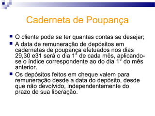 Caderneta de Poupança
 O cliente pode se ter quantas contas se desejar;
 A data de remuneração de depósitos em
cadernetas de poupança efetuados nos dias
29,30 e31 será o dia 1° de cada mês, aplicando-
se o índice correspondente ao do dia 1° do mês
anterior.
 Os depósitos feitos em cheque valem para
remuneração desde a data do depósito, desde
que não devolvido, independentemente do
prazo de sua liberação.
 