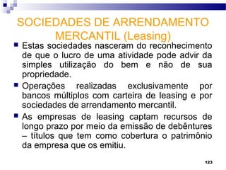 123
SOCIEDADES DE ARRENDAMENTO
MERCANTIL (Leasing)
 Estas sociedades nasceram do reconhecimento
de que o lucro de uma atividade pode advir da
simples utilização do bem e não de sua
propriedade.
 Operações realizadas exclusivamente por
bancos múltiplos com carteira de leasing e por
sociedades de arrendamento mercantil.
 As empresas de leasing captam recursos de
longo prazo por meio da emissão de debêntures
– títulos que tem como cobertura o patrimônio
da empresa que os emitiu.
 