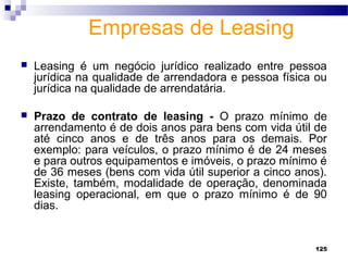 125
Empresas de Leasing
 Leasing é um negócio jurídico realizado entre pessoa
jurídica na qualidade de arrendadora e pessoa física ou
jurídica na qualidade de arrendatária.
 Prazo de contrato de leasing - O prazo mínimo de
arrendamento é de dois anos para bens com vida útil de
até cinco anos e de três anos para os demais. Por
exemplo: para veículos, o prazo mínimo é de 24 meses
e para outros equipamentos e imóveis, o prazo mínimo é
de 36 meses (bens com vida útil superior a cinco anos).
Existe, também, modalidade de operação, denominada
leasing operacional, em que o prazo mínimo é de 90
dias.
 