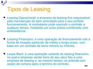 126
Tipos de Leasing
 Leasing Operacional: a empresa de leasing fica responsável
pela manutenção do bem arrendado para o seu perfeito
funcionamento. A contratante pode rescindir o contrato a
qualquer tempo, mediante um aviso prévio combinado com
antecedência.
 Leasing Financeiro: é uma operação de financiamento sob a
forma de locação particular de médio e longo prazo, com
base em um contrato de bens móveis ou imóveis.
 Lease Back: é uma operação variante do leasing financeiro,
na qual a empresa vende bens do seu ativo fixo a uma
empresa de leasing e, ao mesmo tempo, os arrenda com
opção de compra após o termino do contrato.
 