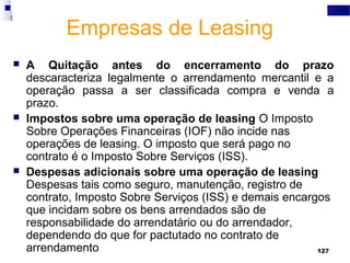 127
Empresas de Leasing
 A Quitação antes do encerramento do prazo
descaracteriza legalmente o arrendamento mercantil e a
operação passa a ser classificada compra e venda a
prazo.
 Impostos sobre uma operação de leasing O Imposto
Sobre Operações Financeiras (IOF) não incide nas
operações de leasing. O imposto que será pago no
contrato é o Imposto Sobre Serviços (ISS).
 Despesas adicionais sobre uma operação de leasing
Despesas tais como seguro, manutenção, registro de
contrato, Imposto Sobre Serviços (ISS) e demais encargos
que incidam sobre os bens arrendados são de
responsabilidade do arrendatário ou do arrendador,
dependendo do que for pactutado no contrato de
arrendamento
 