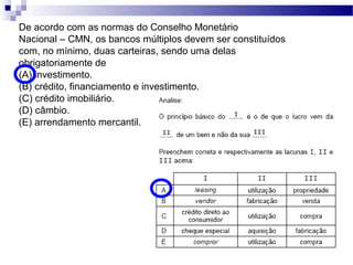 De acordo com as normas do Conselho Monetário
Nacional – CMN, os bancos múltiplos devem ser constituídos
com, no mínimo, duas carteiras, sendo uma delas
obrigatoriamente de
(A) investimento.
(B) crédito, financiamento e investimento.
(C) crédito imobiliário.
(D) câmbio.
(E) arrendamento mercantil.
 