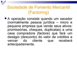 Sociedade de Fomento Mercantil
(Factoring)
 A operação consiste quando um sacador
(normalmente pessoa jurídica – micro e
pequena empresa que vende seus ativos:
promissórias, cheques, duplicatas) a uma
casa compradora (factore) que fará um
deságio (desconto) do valor de créditos a
vencer do cliente que receberá
antecipadamente.
 