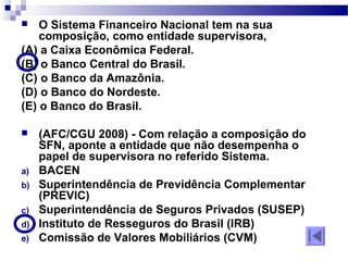  O Sistema Financeiro Nacional tem na sua
composição, como entidade supervisora,
(A) a Caixa Econômica Federal.
(B) o Banco Central do Brasil.
(C) o Banco da Amazônia.
(D) o Banco do Nordeste.
(E) o Banco do Brasil.
 (AFC/CGU 2008) - Com relação a composição do
SFN, aponte a entidade que não desempenha o
papel de supervisora no referido Sistema.
a) BACEN
b) Superintendência de Previdência Complementar
(PREVIC)
c) Superintendência de Seguros Privados (SUSEP)
d) Instituto de Resseguros do Brasil (IRB)
e) Comissão de Valores Mobiliários (CVM)
 