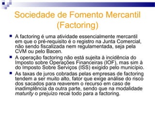 Sociedade de Fomento Mercantil
(Factoring)
 A factoring é uma atividade essencialmente mercantil
em que o pré-requisito é o registro na Junta Comercial,
não sendo fiscalizada nem regulamentada, seja pela
CVM ou pelo Bacen.
 A operação factoring não está sujeita à incidência do
Imposto sobre Operações Financeiras (IOF), mas sim à
do Imposto Sobre Serviços (ISS) exigido pelo município.
 As taxas de juros cobradas pelas empresas de factoring
tendem a ser muito alto, fator que exige análise do risco
dos sacados para reaverem o recurso em caso de
inadimplência da outra parte, sendo que na modalidade
maturity o prejuízo recai todo para a factoring.
 