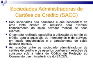 Sociedades Administradoras de
Cartões de Crédito (SACC)
 São sociedades não bancárias e que necessitam de
uma fonte distinta de recursos para eventual
financiamento do saldo devedor mensal de seus
clientes.
 O contrato realizado possibilita a utilização do cartão de
crédito para a aquisição de mercadorias e de serviços
em locais credenciados e o parcelamento do saldo
devedor mensal.
 As relações entre as sociedade administradoras de
cartões de crédito e os usuários configuram relações de
consumo sob a tutela do Código de Proteção ao
Consumidor, sem interferência do BACEN.
 