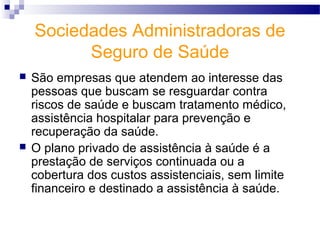Sociedades Administradoras de
Seguro de Saúde
 São empresas que atendem ao interesse das
pessoas que buscam se resguardar contra
riscos de saúde e buscam tratamento médico,
assistência hospitalar para prevenção e
recuperação da saúde.
 O plano privado de assistência à saúde é a
prestação de serviços continuada ou a
cobertura dos custos assistenciais, sem limite
financeiro e destinado a assistência à saúde.
 