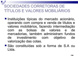 138
SOCIEDADES CORRETORAS DE
TÍTULOS E VALORES MOBILIÁRIOS
 Instituições típicas do mercado acionário,
operando com compra e venda de títulos e
valores mobiliários, fazendo intermediação
com as bolsas de valores e de
mercadorias, também administram fundos
de investimento com objetivo de
valorização das cotas.
 São constituídas sob a forma de S.A ou
Ltda.
 