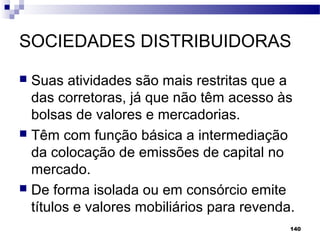 140
SOCIEDADES DISTRIBUIDORAS
 Suas atividades são mais restritas que a
das corretoras, já que não têm acesso às
bolsas de valores e mercadorias.
 Têm com função básica a intermediação
da colocação de emissões de capital no
mercado.
 De forma isolada ou em consórcio emite
títulos e valores mobiliários para revenda.
 