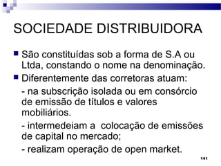 141
SOCIEDADE DISTRIBUIDORA
 São constituídas sob a forma de S.A ou
Ltda, constando o nome na denominação.
 Diferentemente das corretoras atuam:
- na subscrição isolada ou em consórcio
de emissão de títulos e valores
mobiliários.
- intermedeiam a colocação de emissões
de capital no mercado;
- realizam operação de open market.
 