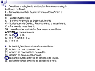  Considere a relação de instituições financeiras a seguir.
I – Banco do Brasil
II – Banco Nacional de Desenvolvimento Econômico e
Social
III – Bancos Comerciais
IV – Bancos Regionais de Desenvolvimento
V – Sociedades de Crédito, Financiamento e Investimento
VI – Bancos de Investimento
São consideradas instituições financeiras monetárias
APENAS as nomeadas em
(A) I e II. (B) I e III.
(C) III e IV. (D) I, III e V.
(E) I, III e VI.
 As instituições financeiras não monetárias
(A) incluem os bancos comerciais.
(B) incluem as cooperativas de crédito.
(C) incluem as caixas econômicas.
(D) captam recursos através da emissão de títulos.
(E) captam recursos através de depósitos à vista.
 
