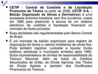  CETIP - Central de Custódia e de Liquidação
Financeira de Títulos (a partir de 2008, CETIP S.A. -
Balcão Organizado de Ativos e Derivativos) é uma
sociedade anônima brasileira, sem fins lucrativos, criada
em 1986 para preencher a lacuna de um sistema
eletrônico de custódia e liquidação financeira no
mercado de títulos privados.
 Suas atividades são regulamentadas pelo Banco Central
do Brasil.
 É um mercado de balcão organizado para registro da
negociação de títulos e valores mobiliários de renda fixa.
Pode também registrar, custodiar e liquidar títulos
públicos estaduais e municipais emitidos após 1992,
títulos representativos de dívidas de responsabilidade do
Tesouro Nacional, além de todos os Créditos
Securizados da União, da Dívida Agrícola, dos Títulos
da Dívida Agrária e também dos Certificados
Financeiros do Tesouro.
 