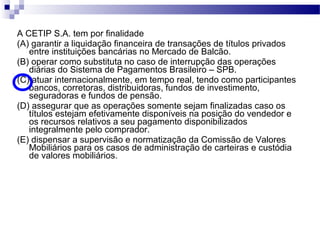 A CETIP S.A. tem por finalidade
(A) garantir a liquidação financeira de transações de títulos privados
entre instituições bancárias no Mercado de Balcão.
(B) operar como substituta no caso de interrupção das operações
diárias do Sistema de Pagamentos Brasileiro – SPB.
(C) atuar internacionalmente, em tempo real, tendo como participantes
bancos, corretoras, distribuidoras, fundos de investimento,
seguradoras e fundos de pensão.
(D) assegurar que as operações somente sejam finalizadas caso os
títulos estejam efetivamente disponíveis na posição do vendedor e
os recursos relativos a seu pagamento disponibilizados
integralmente pelo comprador.
(E) dispensar a supervisão e normatização da Comissão de Valores
Mobiliários para os casos de administração de carteiras e custódia
de valores mobiliários.
 