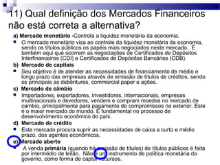 11) Qual definição dos Mercados Financeiros
não está correta a alternativa?
a) Mercado monetário -Controla a liquidez monetária da economia.
 O mercado monetário visa ao controle da liquidez monetária da economia,
sendo os títulos públicos os papéis mais negociados neste mercado. É
também aqui que ocorrem as negociações de Certificados de Depósitos
Interfinanceiros (CDI) e Certificados de Depósitos Bancários (CDB).
b) Mercado de capitais
 Seu objetivo é de atender as necessidades de financiamento de médio e
longo prazo das empresas através de emissão de títulos de créditos, sendo
os principais as debêntures, commercial paper e ações.
c) Mercado de câmbio
 Importadores, exportadores, investidores, internacionais, empresas
multinacionais e devedores, vendem e compram moedas no mercado de
cambio, principalmente para pagamento de compromissos no exterior. Este
é o maior mercado do mundo. É fundamental no processo de
desenvolvimento econômico do país.
d) Mercado de crédito
 Este mercado procura suprir as necessidades de caixa a curto e médio
prazo, dos agentes econômicos.
e) Mercado aberto
 A venda primária (quando há emissão de títulos) de títulos públicos é feita
por intermédio de leilão. Não é um instrumento de política monetária do
governo, como forma de captar recursos.
 
