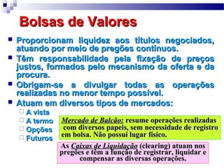 Bolsas de ValoresBolsas de Valores
 Proporcionam liquidez aos títulos negociados,Proporcionam liquidez aos títulos negociados,
atuando por meio de pregões contínuos.atuando por meio de pregões contínuos.
 Têm responsabilidade pela fixação de preçosTêm responsabilidade pela fixação de preços
justos, formados pelo mecanismo da oferta e dajustos, formados pelo mecanismo da oferta e da
procura.procura.
 Obrigam-se a divulgar todas as operaçõesObrigam-se a divulgar todas as operações
realizadas no menor tempo possível.realizadas no menor tempo possível.
 Atuam em diversos tipos de mercados:Atuam em diversos tipos de mercados:
 A vistaA vista
 A termoA termo
 OpçõesOpções
 FuturosFuturos
Mercado de Balcão:Mercado de Balcão: resume operações realizadasresume operações realizadas
com diversos papeis, sem necessidade de registrocom diversos papeis, sem necessidade de registro
em bolsa. Não possui lugar físico.em bolsa. Não possui lugar físico.
AsAs Caixas de LiquidaçãoCaixas de Liquidação (clearing) atuam nos(clearing) atuam nos
pregões e têm a função de registrar, liquidar epregões e têm a função de registrar, liquidar e
compensar as diversas operações.compensar as diversas operações.
 