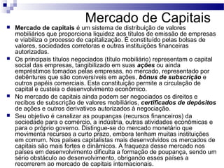 Mercado de Capitais Mercado de capitais é um sistema de distribuição de valores
mobiliários que proporciona liquidez aos títulos de emissão de empresas
e viabiliza o processo de capitalização. É constituído pelas bolsas de
valores, sociedades corretoras e outras instituições financeiras
autorizadas.
 Os principais títulos negociados (título mobiliário) representam o capital
social das empresas, tangibilizado em suas ações ou ainda
empréstimos tomados pelas empresas, no mercado, representado por
debêntures que são conversíveis em ações, bônus de subscrição e
outros papéis comerciais. Esta constituição permite a circulação de
capital e custeia o desenvolvimento econômico.
 No mercado de capitais ainda podem ser negociados os direitos e
recibos de subscrição de valores mobiliários, certificados de depósitos
de ações e outros derivativos autorizados à negociação.
 Seu objetivo é canalizar as poupanças (recursos financeiros) da
sociedade para o comércio, a indústria, outras atividades econômicas e
para o próprio governo. Distingue-se do mercado monetário que
movimenta recursos a curto prazo, embora tenham muitas instituições
em comum. Nos países capitalistas mais desenvolvidos os mercados de
capitais são mais fortes e dinâmicos. A fraqueza desse mercado nos
países em desenvolvimento dificulta a formação de poupança, sendo um
sério obstáculo ao desenvolvimento, obrigando esses países a
recorrerem ao mercado de capitais internacionais.
 