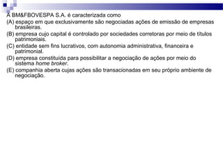 A BM&FBOVESPA S.A. é caracterizada como
(A) espaço em que exclusivamente são negociadas ações de emissão de empresas
brasileiras.
(B) empresa cujo capital é controlado por sociedades corretoras por meio de títulos
patrimoniais.
(C) entidade sem fins lucrativos, com autonomia administrativa, financeira e
patrimonial.
(D) empresa constituída para possibilitar a negociação de ações por meio do
sistema home broker.
(E) companhia aberta cujas ações são transacionadas em seu próprio ambiente de
negociação.
 