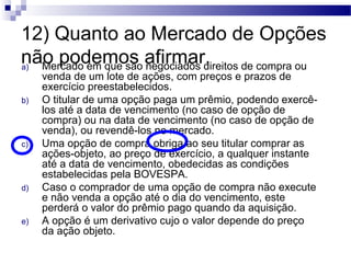 12) Quanto ao Mercado de Opções
não podemos afirmar.a) Mercado em que são negociados direitos de compra ou
venda de um lote de ações, com preços e prazos de
exercício preestabelecidos.
b) O titular de uma opção paga um prêmio, podendo exercê-
los até a data de vencimento (no caso de opção de
compra) ou na data de vencimento (no caso de opção de
venda), ou revendê-los no mercado.
c) Uma opção de compra obriga ao seu titular comprar as
ações-objeto, ao preço de exercício, a qualquer instante
até a data de vencimento, obedecidas as condições
estabelecidas pela BOVESPA.
d) Caso o comprador de uma opção de compra não execute
e não venda a opção até o dia do vencimento, este
perderá o valor do prêmio pago quando da aquisição.
e) A opção é um derivativo cujo o valor depende do preço
da ação objeto.
 