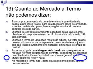 13) Quanto ao Mercado a Termo
não podemos dizer:
A) É a compra ou a venda de uma determinada quantidade de
ações, a um preço fixado, para liquidação em prazo determinado,
a contar da data da operação em pregão, resultando em um
contrato entre as partes.
B) O prazo do contrato é livremente escolhido pelos investidores,
obedecendo ao prazo mínimo de 12 dias úteis e máximo de 199
dias corridos.
C) O preço a termo de uma ação resulta da adição, ao valor cotado
no mercado a vista, de uma parcela correspondente aos juros -
que são fixados livremente em mercado, em função do prazo do
contrato.
D) Pode ser exigida uma Margem Adicional - sempre que ocorrer
redução no valor de garantia do contrato, decorrente de oscilação
na cotação dos títulos depositados como margem e/ou dos
títulos-objeto da negociação;
E) No mercado a termo não ocorre liquidação antecipada, apenas
no vencimento.
 