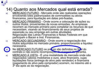 14) Quanto aos Mercados qual está errada?
a) MERCADO FUTURO - Mercado onde são realizadas operações
envolvendo lotes padronizados de commodities ou ativos
financeiros, para liquidação em datas pré-fixadas.
b) MERCADO PRIMÁRIO - Onde ocorre a colocação de ações ou
outros títulos, provenientes de novas emissões. As empresas
recorrem ao mercado primário para completar os recursos de que
necessitam, visando ao financiamento de seus projetos de
expansão ou seu emprego em outras atividades.
Negociação das Letras Financeiras e Notas Federais em que
participam o Bacen e Inst. Financeiras.
c) MERCADO SECUNDÁRIO - Onde ocorre a negociação dos
títulos adquiridos no mercado primário, proporcionando a liquidez
necessária.
d) No MERCADO FUTURO os preços são definidos no final do
contrato e não ocorre recomposição de margem de garantia.
e) MERCADO À VISTA - É uma modalidade de mercado onde são
negociados valores mobiliários e ouro, ativo financeiro, cujas
liquidações física (entrega do ativo pelo vendedor) e financeira
(pagamento do ativo pelo comprador) ocorrem, no máximo até o
3º dia após ao da negociação.
 
