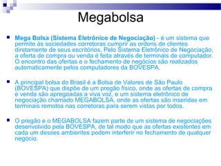 Megabolsa
 Mega Bolsa (Sistema Eletrônico de Negociação) - é um sistema que
permite às sociedades corretoras cumprir as ordens de clientes
diretamente de seus escritórios. Pelo Sistema Eletrônico de Negociação,
a oferta de compra ou venda é feita através de terminais de computador.
O encontro das ofertas e o fechamento de negócios são realizados
automaticamente pelos computadores da BOVESPA.
 A principal bolsa do Brasil é a Bolsa de Valores de São Paulo
(BOVESPA) que dispõe de um pregão físico, onde as ofertas de compra
e venda são apregoadas a viva voz, e um sistema eletrônico de
negociação chamado MEGABOLSA, onde as ofertas são inseridas em
terminais remotos nas corretoras para serem vistas por todos.
 O pregão e o MEGABOLSA fazem parte de um sistema de negociações
desenvolvido pela BOVESPA, de tal modo que as ofertas existentes em
cada um desses ambientes podem interferir no fechamento de qualquer
negócio.
 