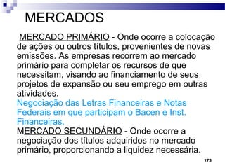173
MERCADOS
MERCADO PRIMÁRIO - Onde ocorre a colocação
de ações ou outros títulos, provenientes de novas
emissões. As empresas recorrem ao mercado
primário para completar os recursos de que
necessitam, visando ao financiamento de seus
projetos de expansão ou seu emprego em outras
atividades.
Negociação das Letras Financeiras e Notas
Federais em que participam o Bacen e Inst.
Financeiras.
MERCADO SECUNDÁRIO - Onde ocorre a
negociação dos títulos adquiridos no mercado
primário, proporcionando a liquidez necessária.
 