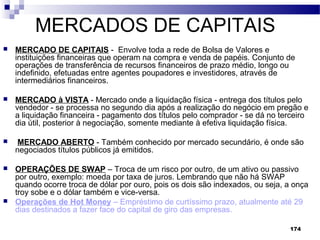 174
MERCADOS DE CAPITAIS
 MERCADO DE CAPITAIS - Envolve toda a rede de Bolsa de Valores e
instituições financeiras que operam na compra e venda de papéis. Conjunto de
operações de transferência de recursos financeiros de prazo médio, longo ou
indefinido, efetuadas entre agentes poupadores e investidores, através de
intermediários financeiros.
 MERCADO à VISTA - Mercado onde a liquidação física - entrega dos títulos pelo
vendedor - se processa no segundo dia após a realização do negócio em pregão e
a liquidação financeira - pagamento dos títulos pelo comprador - se dá no terceiro
dia útil, posterior à negociação, somente mediante à efetiva liquidação física.
 MERCADO ABERTO - Também conhecido por mercado secundário, é onde são
negociados títulos públicos já emitidos.
 OPERAÇÕES DE SWAP – Troca de um risco por outro, de um ativo ou passivo
por outro, exemplo: moeda por taxa de juros. Lembrando que não há SWAP
quando ocorre troca de dólar por ouro, pois os dois são indexados, ou seja, a onça
troy sobe e o dólar também e vice-versa.
 Operações de Hot Money – Empréstimo de curtíssimo prazo, atualmente até 29
dias destinados a fazer face do capital de giro das empresas.
 