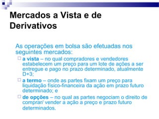 Mercados a Vista e de
Derivativos
As operações em bolsa são efetuadas nos
seguintes mercados:
 a vista – no qual compradores e vendedores
estabelecem um preço para um lote de ações a ser
entregue e pago no prazo determinado, atualmente
D+3;
 a termo – onde as partes fixam um preço para
liquidação físico-financeira da ação em prazo futuro
determinado; e
 de opções – no qual as partes negociam o direito de
comprar/ vender a ação a preço e prazo futuro
determinados.
 