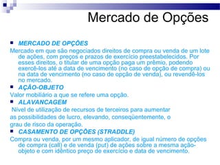 Mercado de Opções
 MERCADO DE OPÇÕES
Mercado em que são negociados direitos de compra ou venda de um lote
de ações, com preços e prazos de exercício preestabelecidos. Por
esses direitos, o titular de uma opção paga um prêmio, podendo
exercê-los até a data de vencimento (no caso de opção de compra) ou
na data de vencimento (no caso de opção de venda), ou revendê-los
no mercado.
 AÇÃO-OBJETO
Valor mobiliário a que se refere uma opção.
 ALAVANCAGEM
Nível de utilização de recursos de terceiros para aumentar
as possibilidades de lucro, elevando, conseqüentemente, o
grau de risco da operação.
 CASAMENTO DE OPÇÕES (STRADDLE)
Compra ou venda, por um mesmo aplicador, de igual número de opções
de compra (call) e de venda (put) de ações sobre a mesma ação-
objeto e com idêntico preço de exercício e data de vencimento.
 