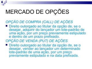 MERCADO DE OPÇÕES
OPÇÃO DE COMPRA (CALL) DE AÇÕES
 Direito outorgado ao titular da opção de, se o
desejar, adquirir do lançador um lote-padrão de
uma ação, por um preço previamente estipulado
e dentro de um prazo prefixado.
OPÇÃO DE VENDA (PUT) DE AÇÕES
 Direito outorgado ao titular da opção de, se o
desejar, vender ao lançador um determinado
lote-padrão de uma ação, por um preço
previamente estipulado e na data prefixada.
 