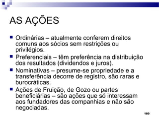 180
AS AÇÕES
 Ordinárias – atualmente conferem direitos
comuns aos sócios sem restrições ou
privilégios.
 Preferenciais – têm preferência na distribuição
dos resultados (dividendos e juros).
 Nominativas – presume-se propriedade e a
transferência decorre de registro, são raras e
burocráticas.
 Ações de Fruição, de Gozo ou partes
beneficiárias – são ações que só interessam
aos fundadores das companhias e não são
negociadas.
 
