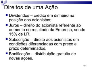 181
Direitos de uma Ação
 Dividendos – crédito em dinheiro na
posição dos acionistas;
 Juros – direito do acionista referente ao
aumento no resultado da Empresa, sendo
15% de I.R.
 Subscrição – direito aos acionistas em
condições diferenciadas com preço e
prazo determinados.
 Bonificação – distribuição gratuita de
novas ações.
 